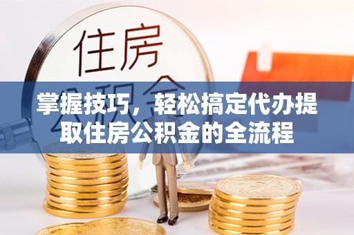 宁阳掌握技巧，轻松搞定代办提取住房公积金的全流程